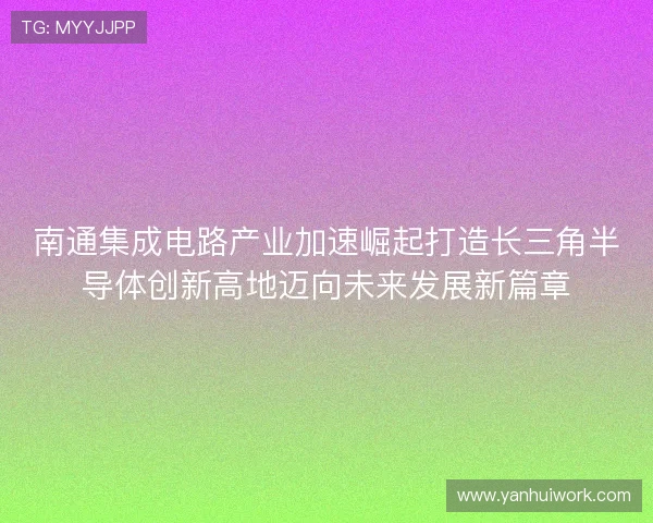南通集成电路产业加速崛起打造长三角半导体创新高地迈向未来发展新篇章
